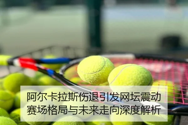 阿尔卡拉斯伤退引发网坛震动 赛场格局与未来走向深度解析
