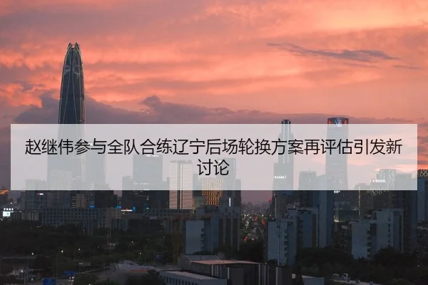 赵继伟参与全队合练辽宁后场轮换方案再评估引发新讨论