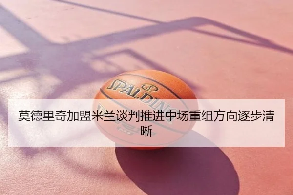 莫德里奇加盟米兰谈判推进中场重组方向逐步清晰