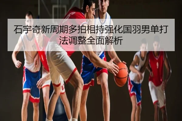 石宇奇新周期多拍相持强化国羽男单打法调整全面解析