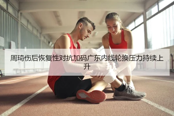 周琦伤后恢复性对抗加码广东内线轮换压力持续上升