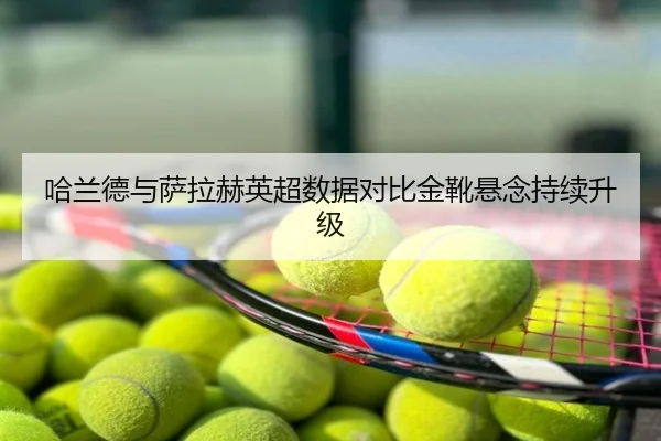 哈兰德与萨拉赫英超数据对比金靴悬念持续升级