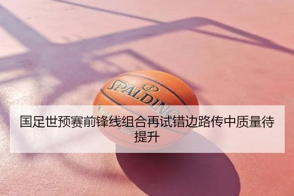 国足世预赛前锋线组合再试错边路传中质量待提升
