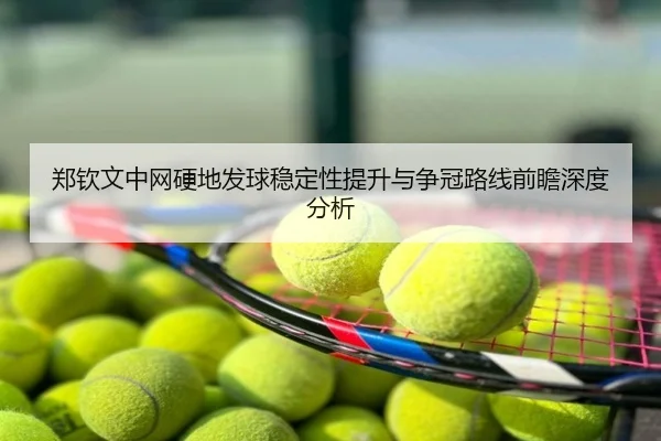 郑钦文中网硬地发球稳定性提升与争冠路线前瞻深度分析